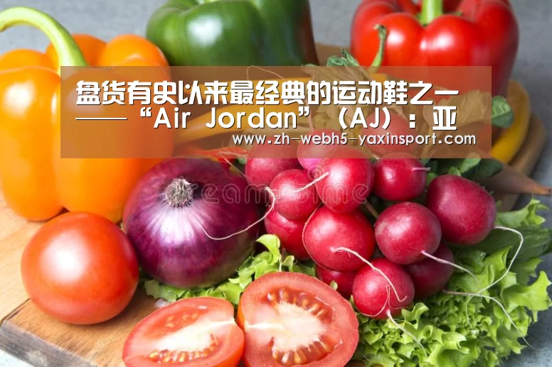 盘货有史以来最经典的运动鞋之一——“Air Jordan”(AJ):亚新app(图1) 亚新app